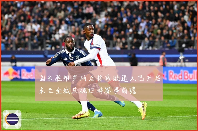 国米胜维罗纳后将乘敞篷大巴开启米兰全城庆祝巡游赛事前瞻