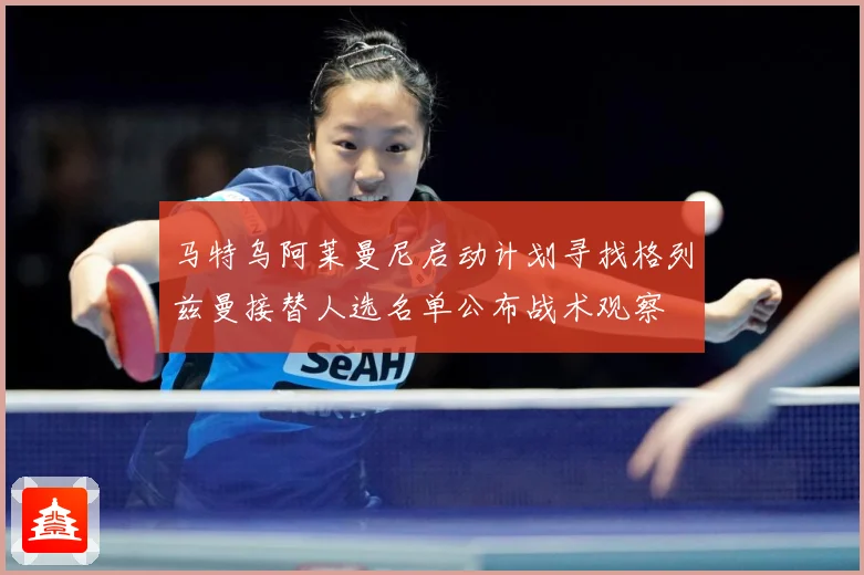 马特乌阿莱曼尼启动计划寻找格列兹曼接替人选名单公布战术观察