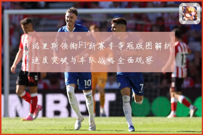 诺里斯领衔F1新赛季争冠版图解析速度突破与车队战略全面观察