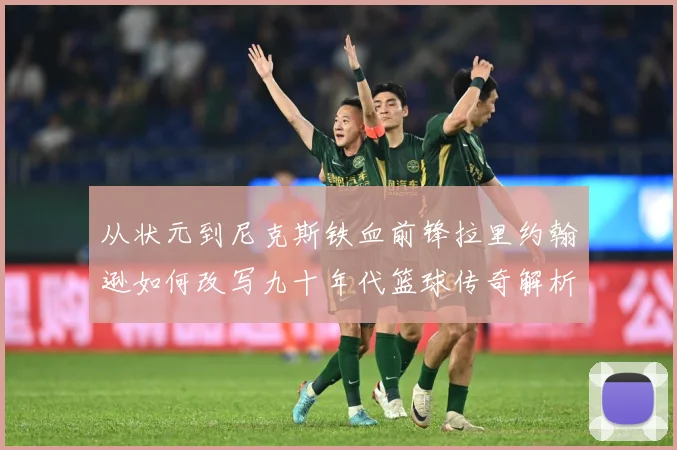 从状元到尼克斯铁血前锋拉里约翰逊如何改写九十年代篮球传奇解析