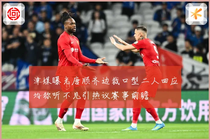 津媒曝光唐顺齐边裁口型二人回应均称听不见引热议赛事前瞻