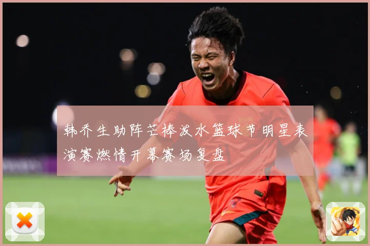 韩乔生助阵芒棒泼水篮球节明星表演赛燃情开幕赛场复盘