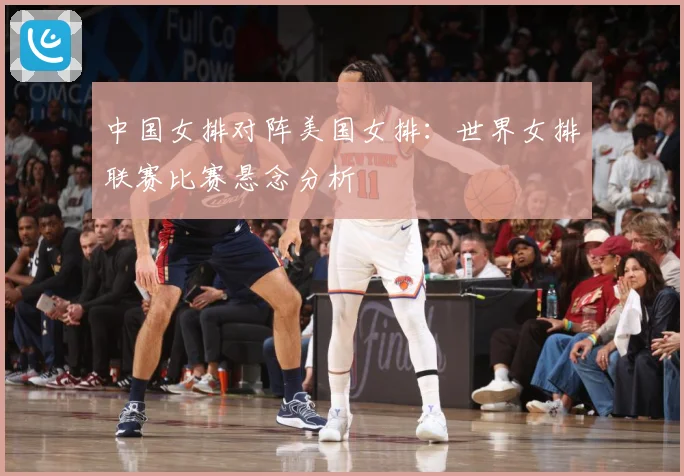 中国女排对阵美国女排：世界女排联赛比赛悬念分析