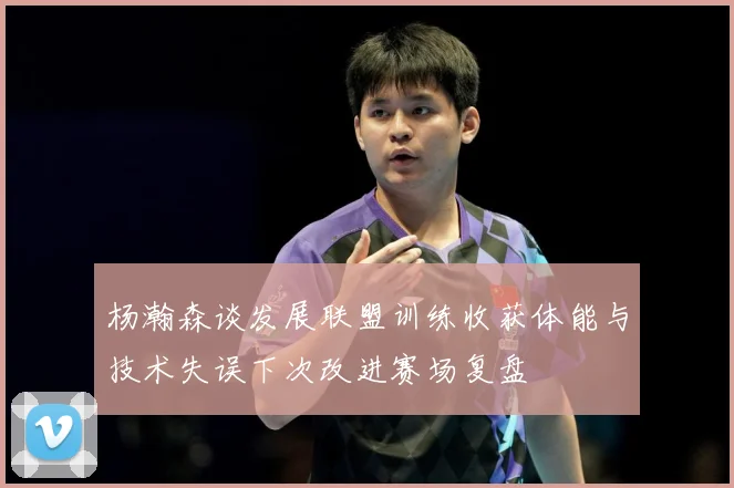 杨瀚森谈发展联盟训练收获体能与技术失误下次改进赛场复盘