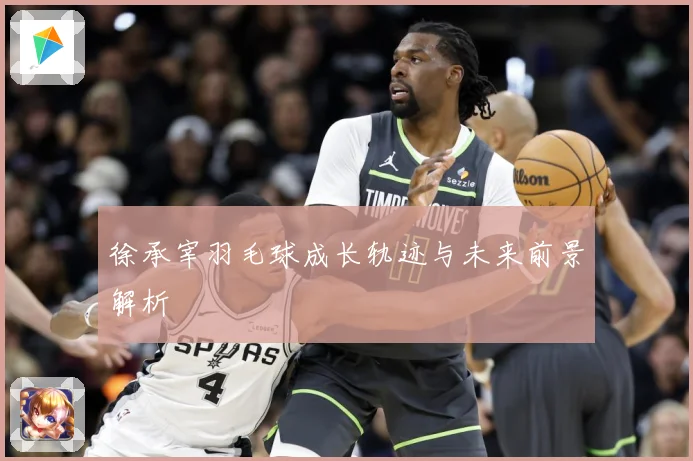 徐承宰羽毛球成长轨迹与未来前景解析